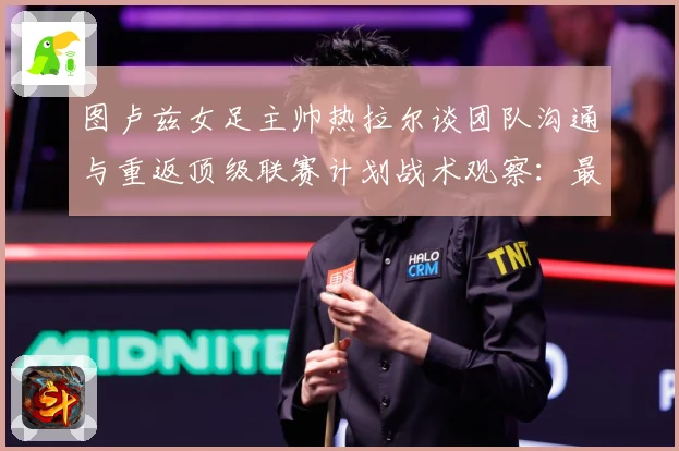 图卢兹女足主帅热拉尔谈团队沟通与重返顶级联赛计划战术观察：最新赛事动态与深度分析