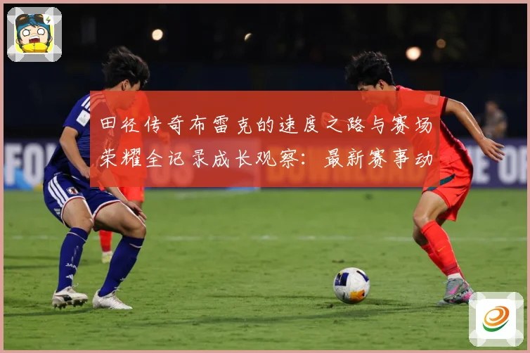 田径传奇布雷克的速度之路与赛场荣耀全记录成长观察：最新赛事动态与深度分析
