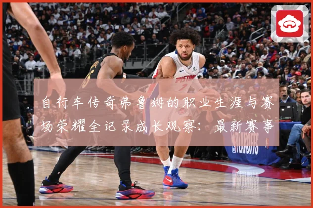 自行车传奇弗鲁姆的职业生涯与赛场荣耀全记录成长观察：最新赛事动态与深度分析