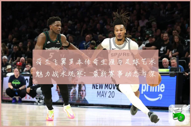 荷兰飞翼罗本传奇生涯与足球艺术魅力战术观察：最新赛事动态与深度分析