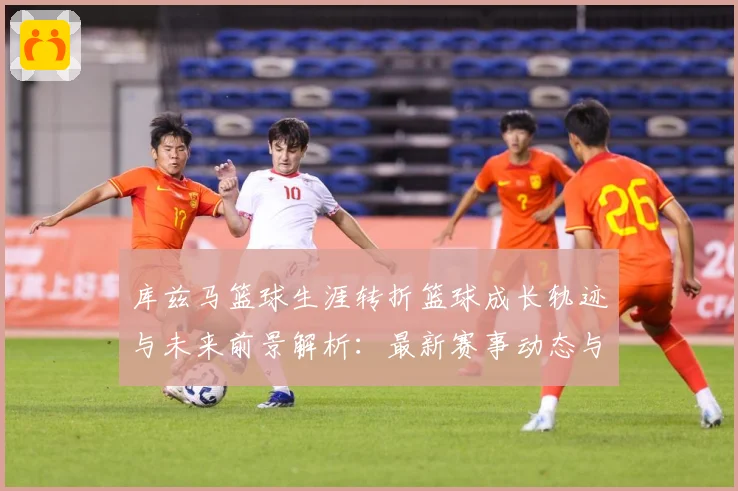 库兹马篮球生涯转折篮球成长轨迹与未来前景解析：最新赛事动态与深度分析