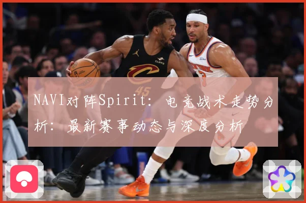 NAVI对阵Spirit：电竞战术走势分析：最新赛事动态与深度分析