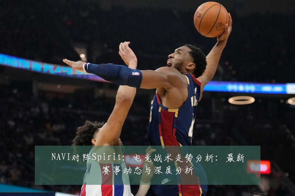 NAVI对阵Spirit：电竞战术走势分析：最新赛事动态与深度分析