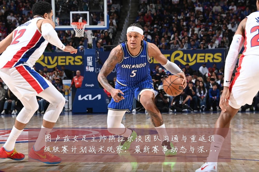 图卢兹女足主帅热拉尔谈团队沟通与重返顶级联赛计划战术观察:最新赛事动态与深度分析